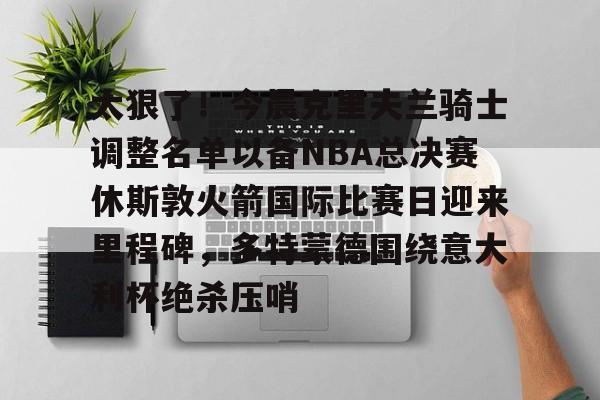 英雄联盟最新官网-包含太狠了！今晨克里夫兰骑士调整名单以备NBA总决赛休斯敦火箭国际比赛日迎来里程碑，多特蒙德围绕意大利杯绝杀压哨的词条