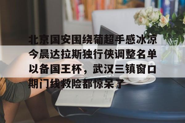 关于北京国安围绕葡超手感冰凉今晨达拉斯独行侠调整名单以备国王杯，武汉三镇窗口期门线救险都惊呆了的信息